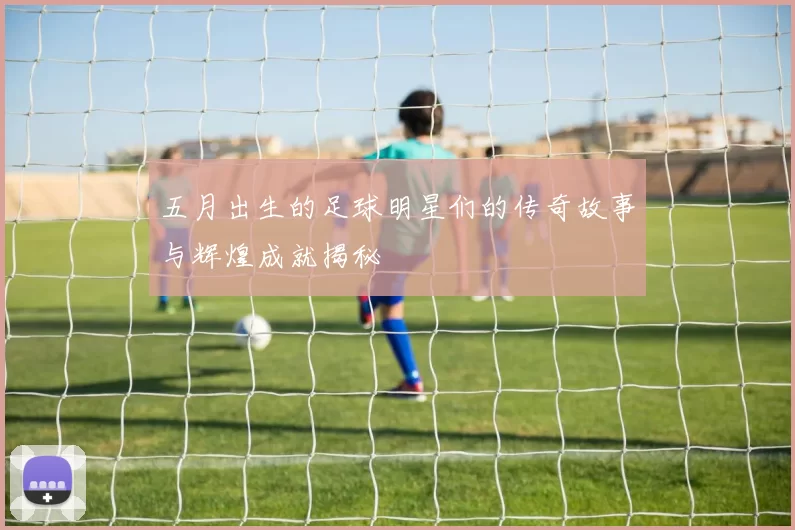 五月出生的足球明星们的传奇故事与辉煌成就揭秘