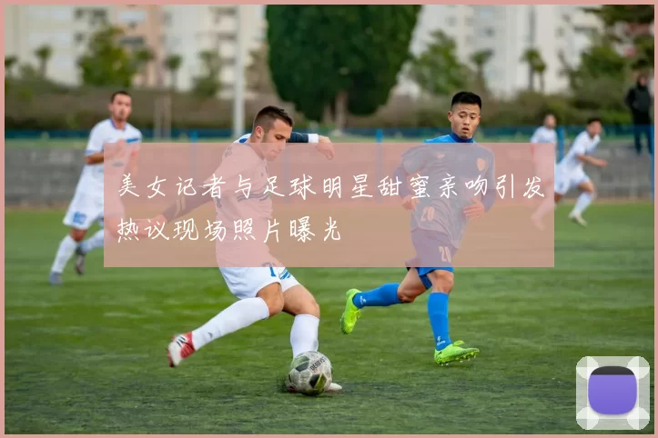 美女记者与足球明星甜蜜亲吻引发热议现场照片曝光