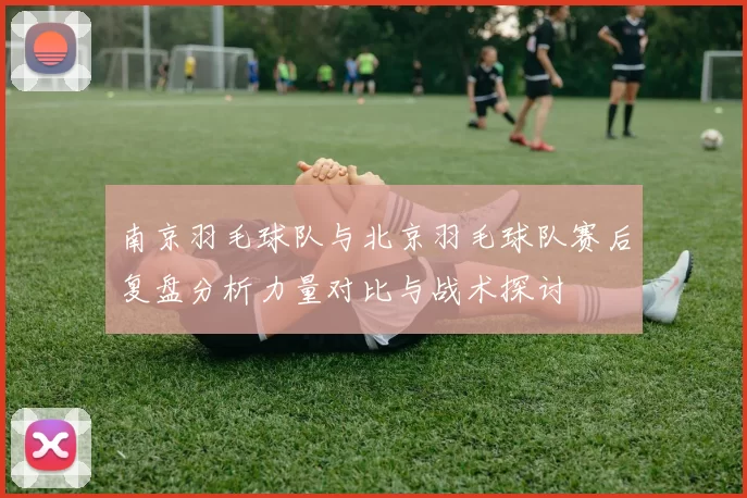 南京羽毛球队与北京羽毛球队赛后复盘分析力量对比与战术探讨