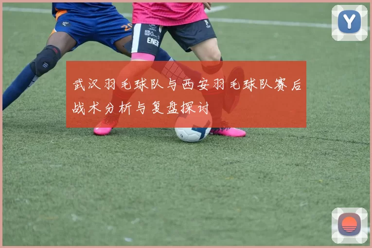 武汉羽毛球队与西安羽毛球队赛后战术分析与复盘探讨