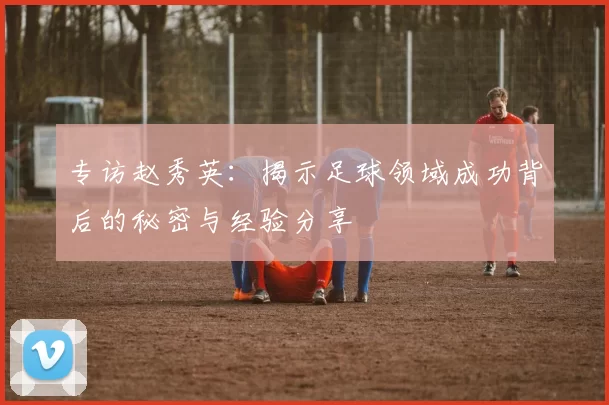 专访赵秀英：揭示足球领域成功背后的秘密与经验分享