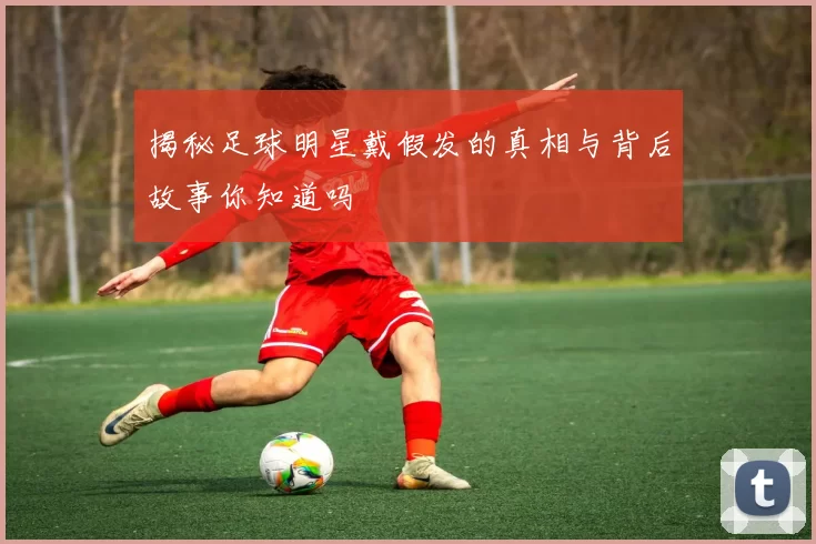 揭秘足球明星戴假发的真相与背后故事你知道吗