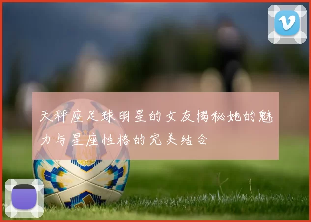 天秤座足球明星的女友揭秘她的魅力与星座性格的完美结合