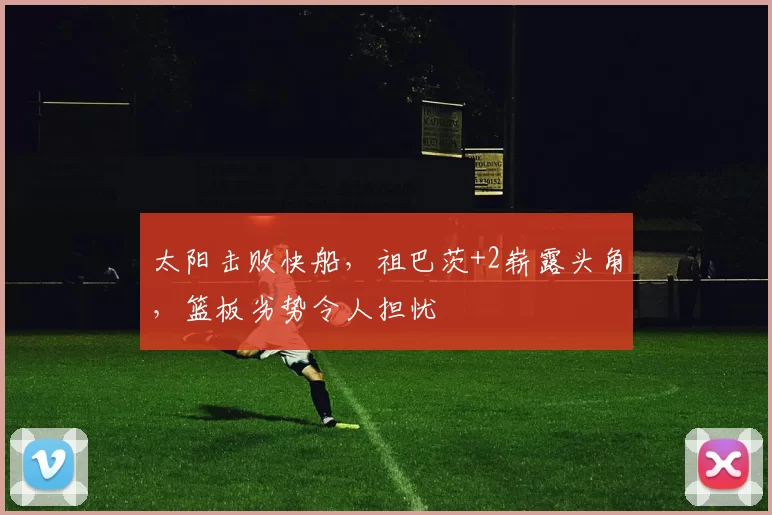 太阳击败快船，祖巴茨+2崭露头角，篮板劣势令人担忧