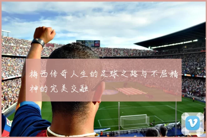 梅西传奇人生的足球之路与不屈精神的完美交融