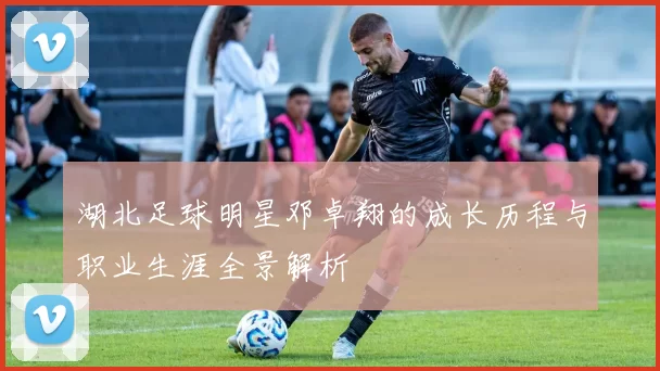 湖北足球明星邓卓翔的成长历程与职业生涯全景解析