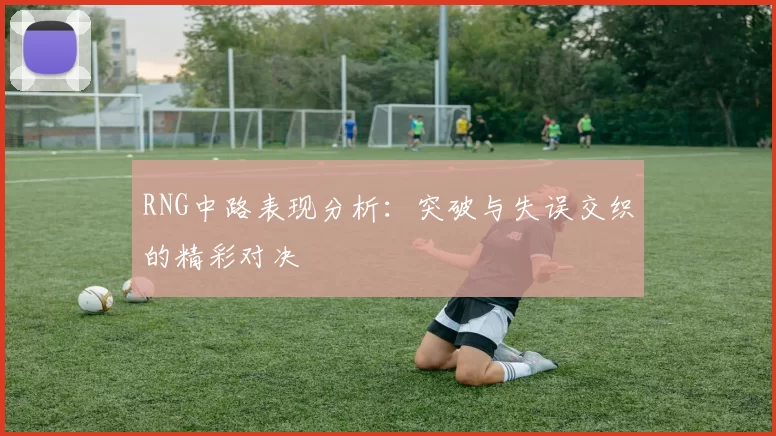 RNG中路表现分析：突破与失误交织的精彩对决