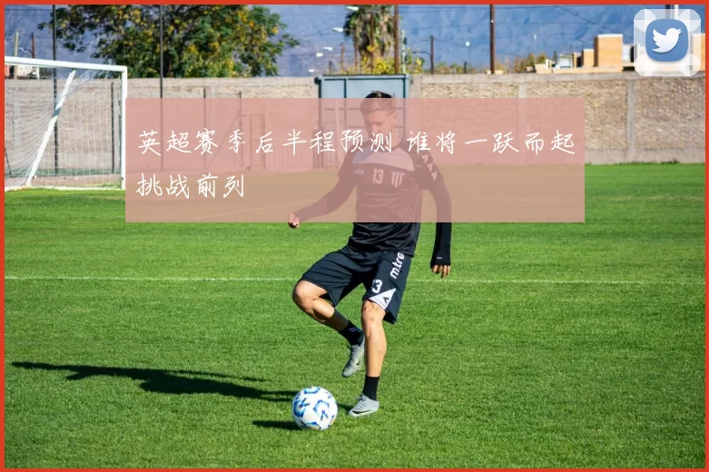 英超赛季后半程预测 谁将一跃而起挑战前列