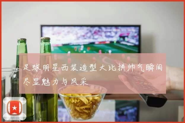足球明星西装造型大比拼帅气瞬间尽显魅力与风采