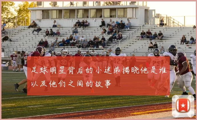 足球明星背后的小迷弟揭晓他是谁以及他们之间的故事