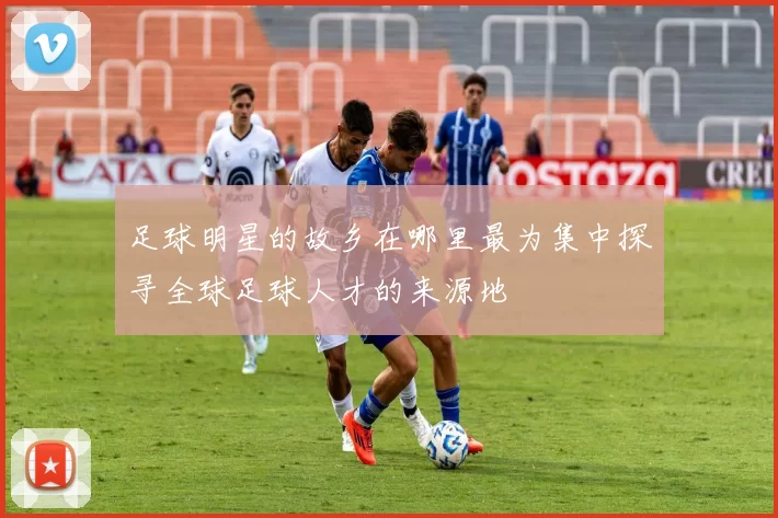 足球明星的故乡在哪里最为集中探寻全球足球人才的来源地
