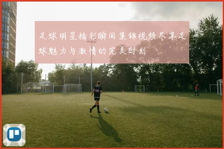 足球明星精彩瞬间集锦视频尽享足球魅力与激情的完美时刻
