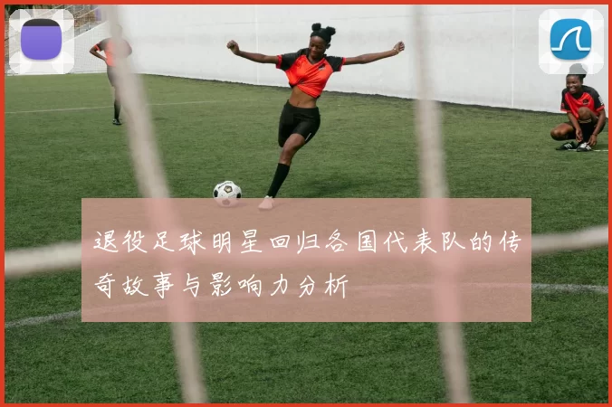退役足球明星回归各国代表队的传奇故事与影响力分析