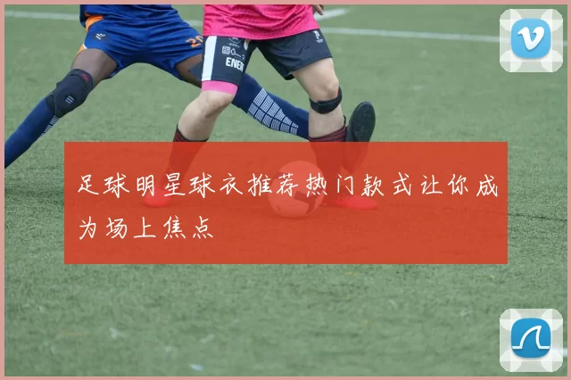足球明星球衣推荐热门款式让你成为场上焦点