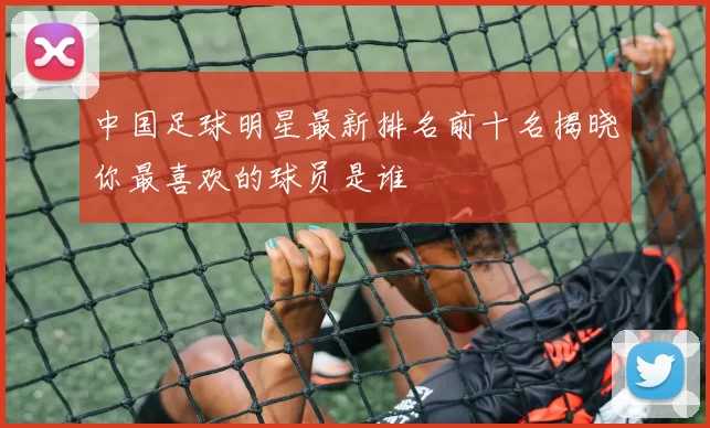中国足球明星最新排名前十名揭晓你最喜欢的球员是谁
