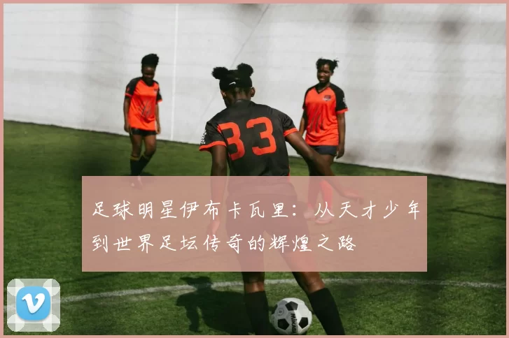 足球明星伊布卡瓦里：从天才少年到世界足坛传奇的辉煌之路