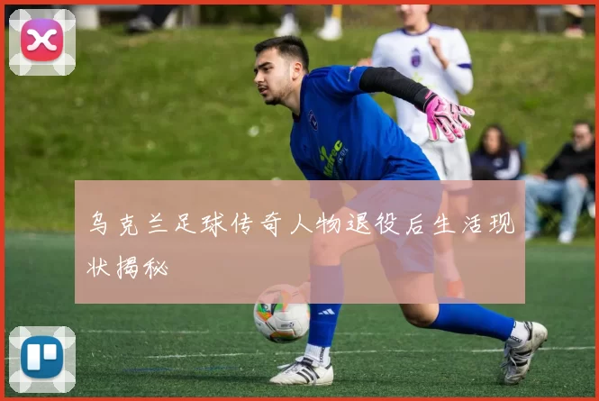 乌克兰足球传奇人物退役后生活现状揭秘