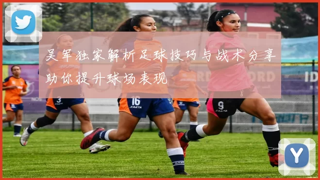 吴军独家解析足球技巧与战术分享助你提升球场表现