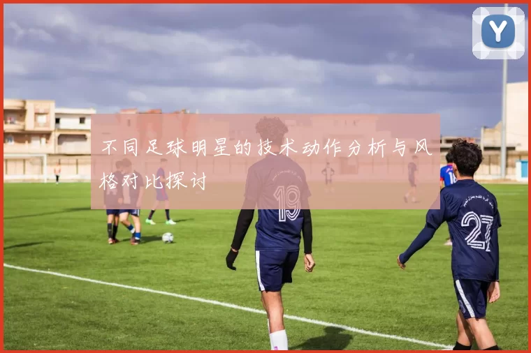 不同足球明星的技术动作分析与风格对比探讨