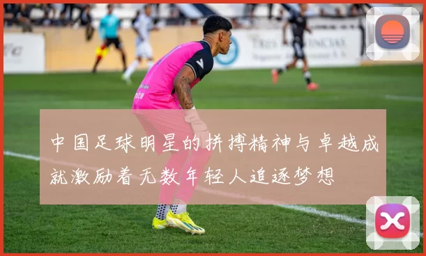 中国足球明星的拼搏精神与卓越成就激励着无数年轻人追逐梦想