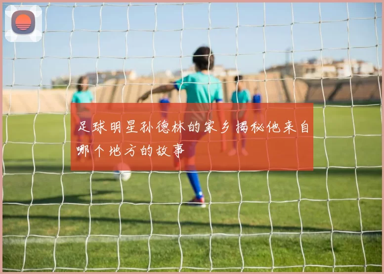 足球明星孙德林的家乡揭秘他来自哪个地方的故事