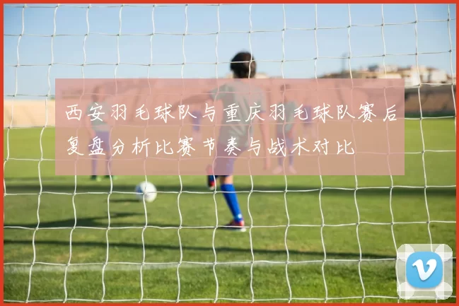 西安羽毛球队与重庆羽毛球队赛后复盘分析比赛节奏与战术对比