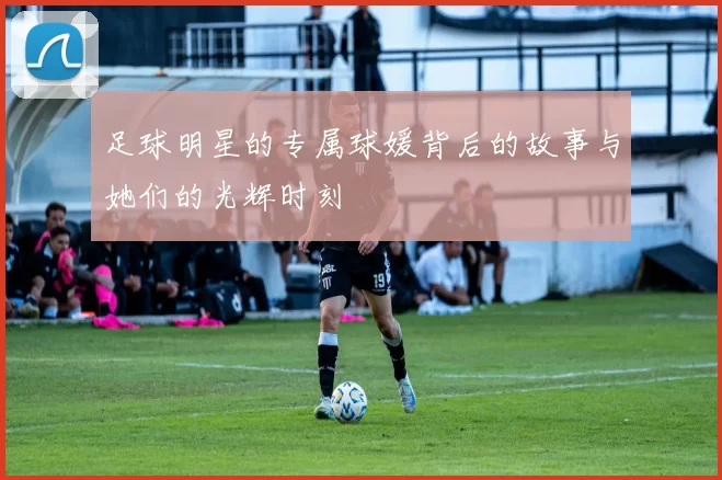 足球明星的专属球媛背后的故事与她们的光辉时刻