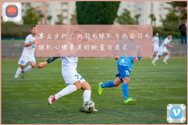 赛后分析广州羽毛球队与西安羽毛球队心理素质的较量与启示