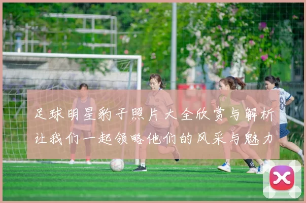 足球明星豹子照片大全欣赏与解析让我们一起领略他们的风采与魅力