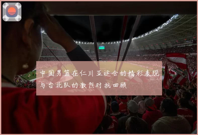 中国男篮在仁川亚运会的精彩表现与台北队的激烈对抗回顾
