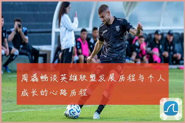 周磊畅谈英雄联盟发展历程与个人成长的心路历程