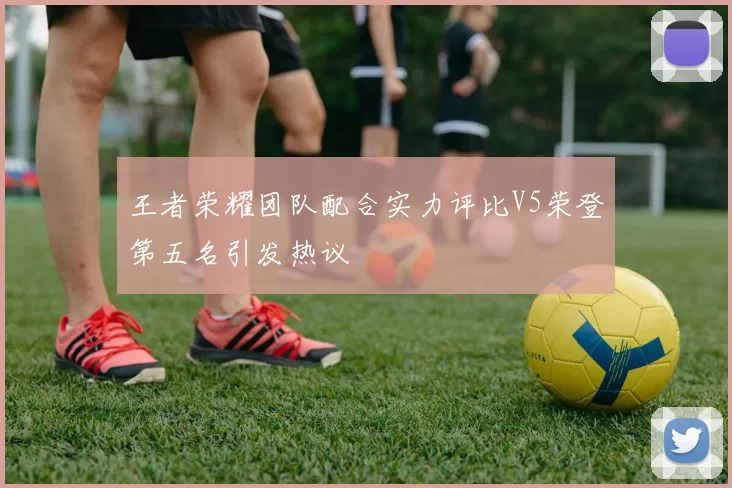 王者荣耀团队配合实力评比V5荣登第五名引发热议