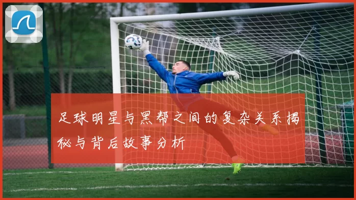 足球明星与黑帮之间的复杂关系揭秘与背后故事分析