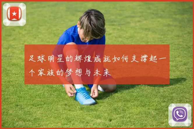 足球明星的辉煌成就如何支撑起一个家族的梦想与未来