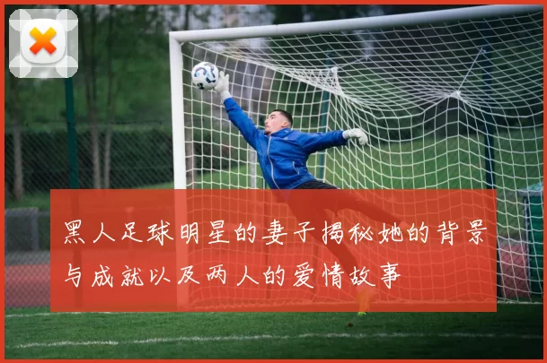 黑人足球明星的妻子揭秘她的背景与成就以及两人的爱情故事