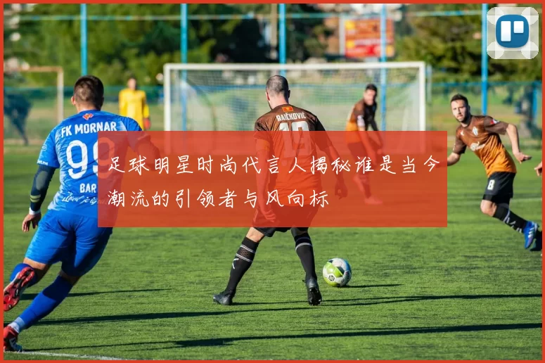 足球明星时尚代言人揭秘谁是当今潮流的引领者与风向标