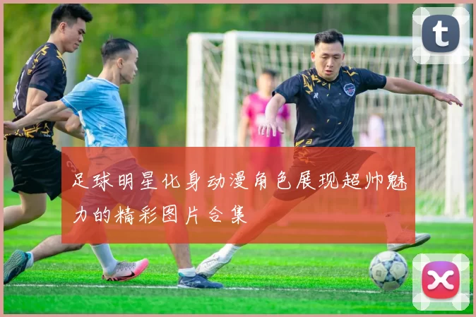 足球明星化身动漫角色展现超帅魅力的精彩图片合集