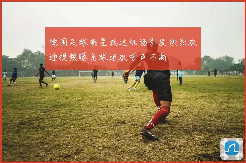 德国足球明星抵达机场引发热烈欢迎视频曝光球迷欢呼声不断