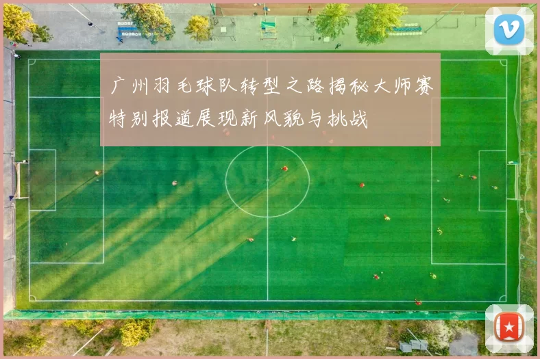 广州羽毛球队转型之路揭秘大师赛特别报道展现新风貌与挑战
