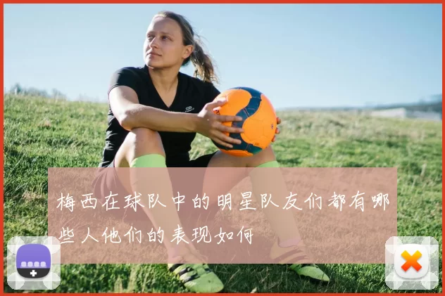 梅西在球队中的明星队友们都有哪些人他们的表现如何