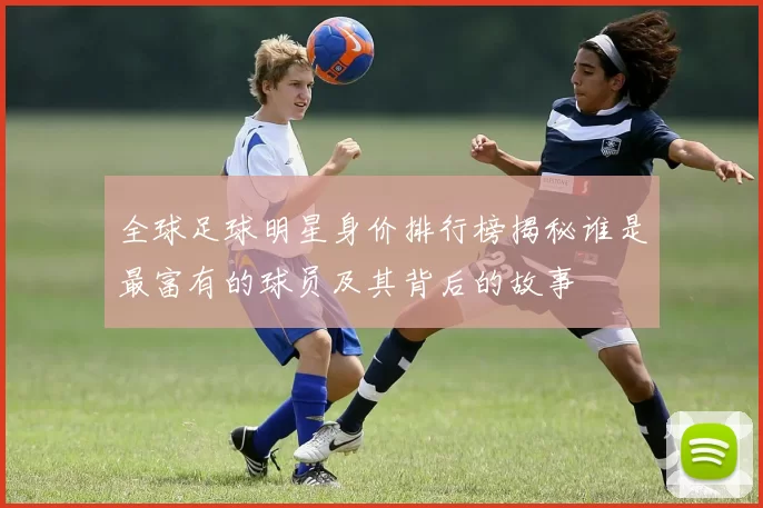 全球足球明星身价排行榜揭秘谁是最富有的球员及其背后的故事