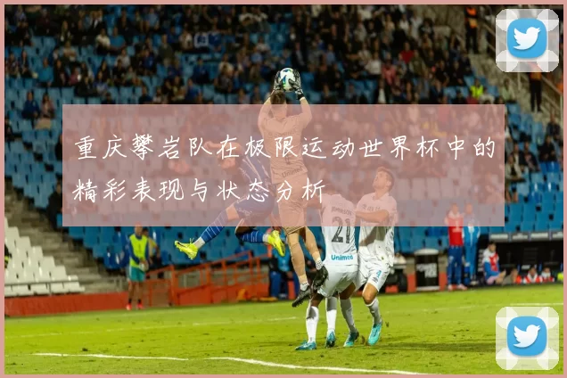 重庆攀岩队在极限运动世界杯中的精彩表现与状态分析