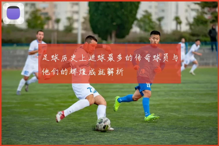 足球历史上进球最多的传奇球员与他们的辉煌成就解析