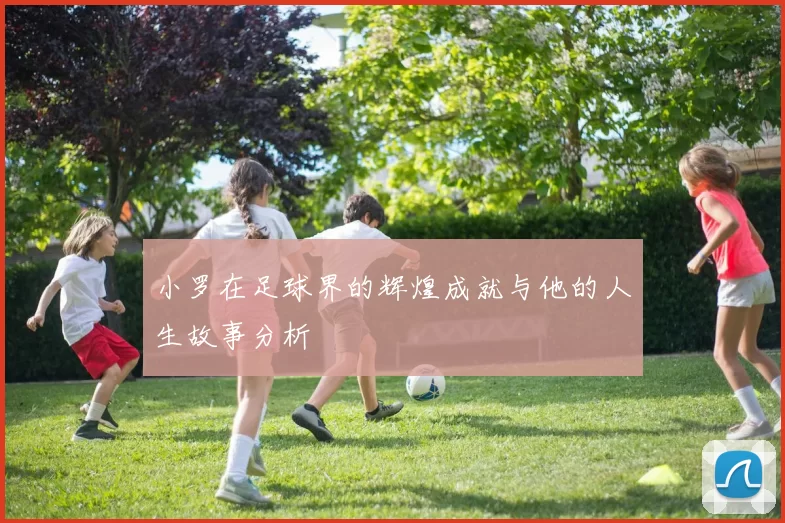 小罗在足球界的辉煌成就与他的人生故事分析