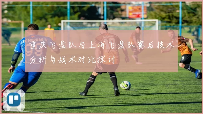 重庆飞盘队与上海飞盘队赛后技术分析与战术对比探讨