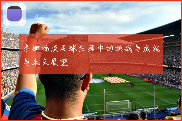李娜畅谈足球生涯中的挑战与成就与未来展望