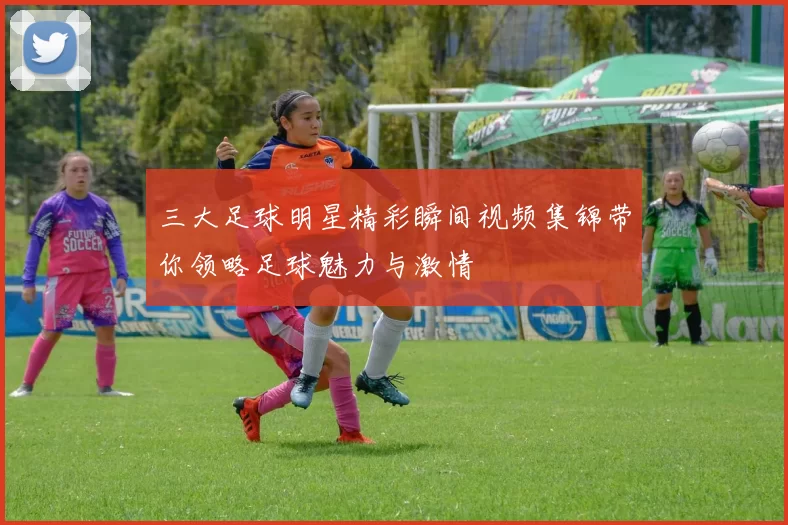 三大足球明星精彩瞬间视频集锦带你领略足球魅力与激情