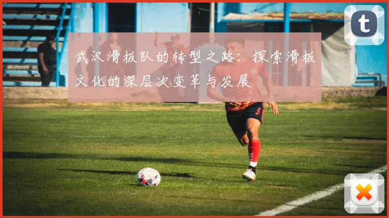 武汉滑板队的转型之路：探索滑板文化的深层次变革与发展