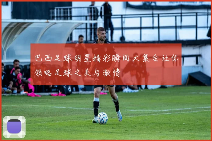 巴西足球明星精彩瞬间大集合让你领略足球之美与激情