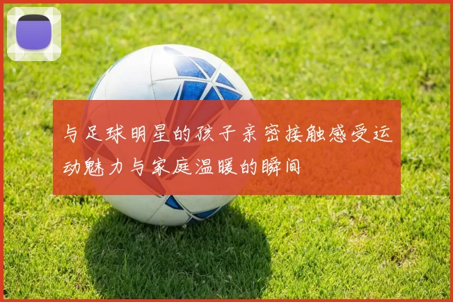 与足球明星的孩子亲密接触感受运动魅力与家庭温暖的瞬间